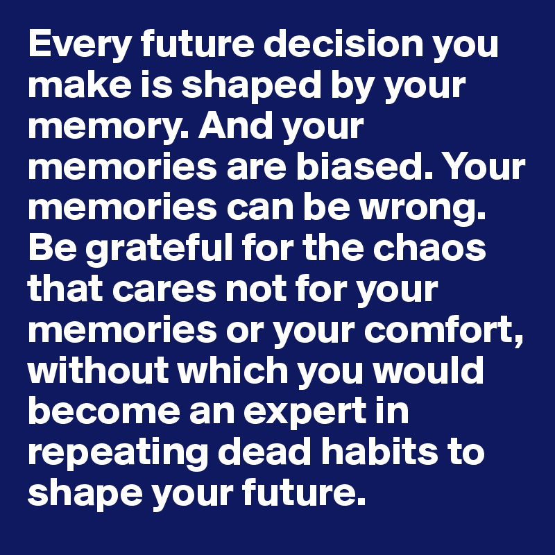 Every future decision you make is shaped by your memory. And your memories are biased. Your memories can be wrong.
Be grateful for the chaos that cares not for your memories or your comfort, without which you would become an expert in repeating dead habits to 
shape your future. 