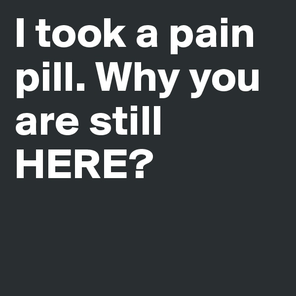 I took a pain pill. Why you are still HERE?

