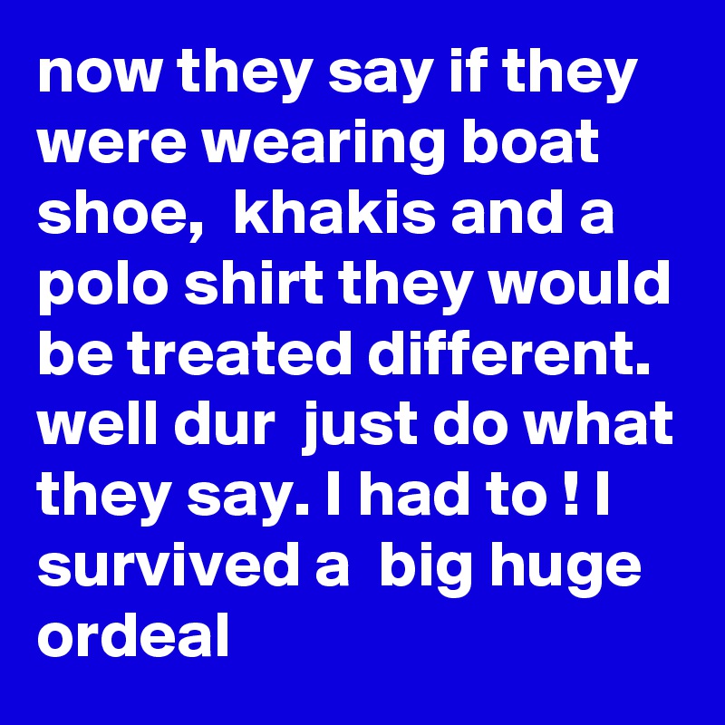 now they say if they were wearing boat shoe,  khakis and a polo shirt they would be treated different.  well dur  just do what they say. I had to ! I survived a  big huge ordeal 