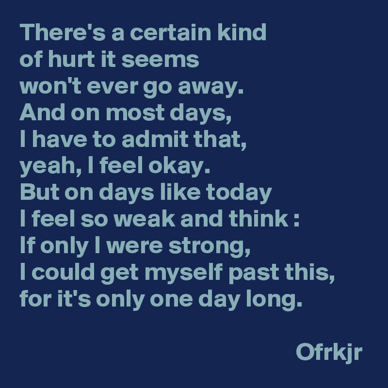There's a certain kind 
of hurt it seems 
won't ever go away. 
And on most days, 
I have to admit that, 
yeah, I feel okay.
But on days like today 
I feel so weak and think : 
If only I were strong, 
I could get myself past this, for it's only one day long.

                                                       Ofrkjr