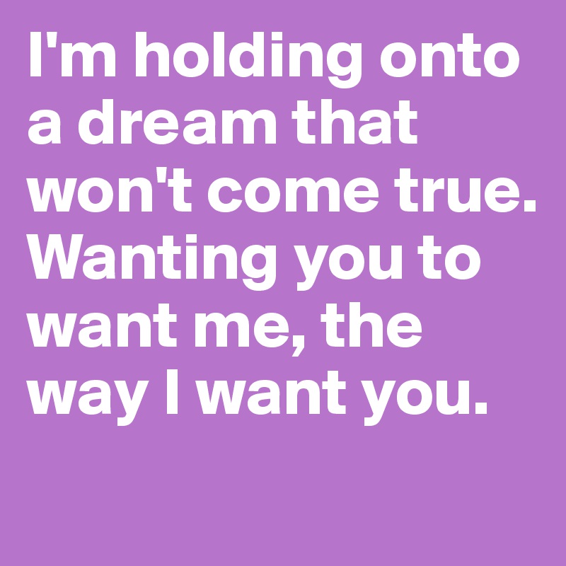 I'm holding onto a dream that won't come true. Wanting you to want me, the way I want you.   
