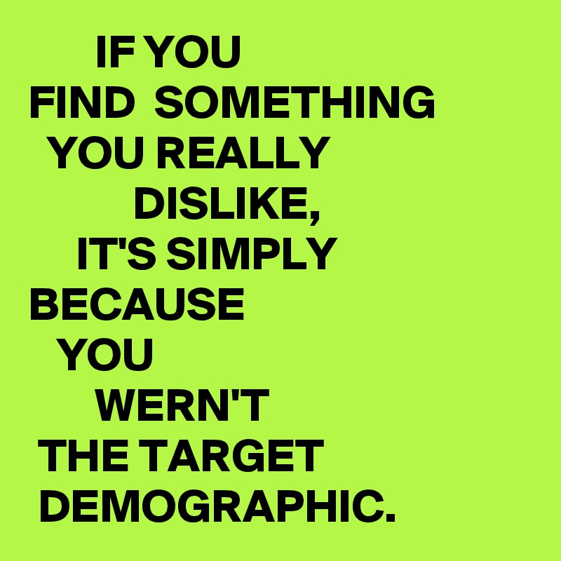        IF YOU 
FIND  SOMETHING 
  YOU REALLY 
           DISLIKE,
     IT'S SIMPLY
BECAUSE 
   YOU 
       WERN'T 
 THE TARGET 
 DEMOGRAPHIC.
