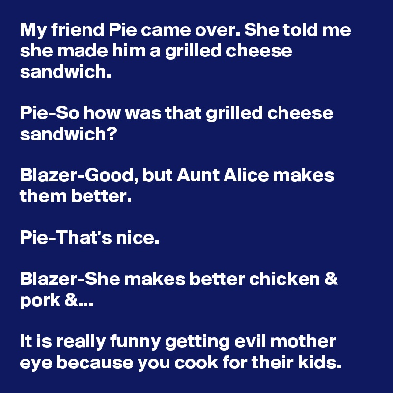 My friend Pie came over. She told me she made him a grilled cheese sandwich.

Pie-So how was that grilled cheese sandwich?

Blazer-Good, but Aunt Alice makes them better.

Pie-That's nice.

Blazer-She makes better chicken & pork &...

It is really funny getting evil mother eye because you cook for their kids.