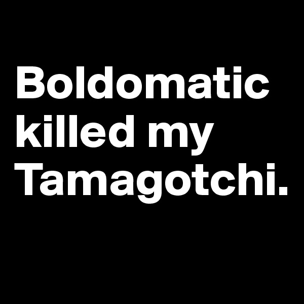 
Boldomatic killed my Tamagotchi.
