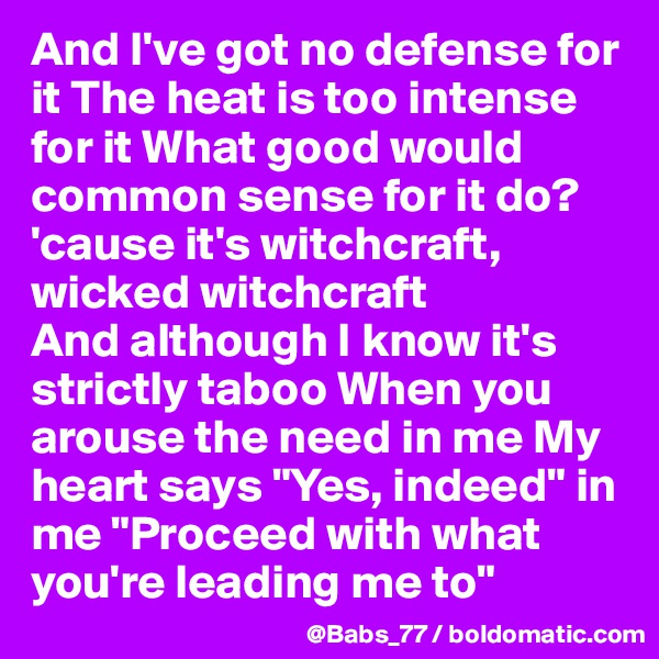 And I've got no defense for it The heat is too intense for it What good would common sense for it do?
'cause it's witchcraft, wicked witchcraft
And although I know it's strictly taboo When you arouse the need in me My heart says "Yes, indeed" in me "Proceed with what you're leading me to"