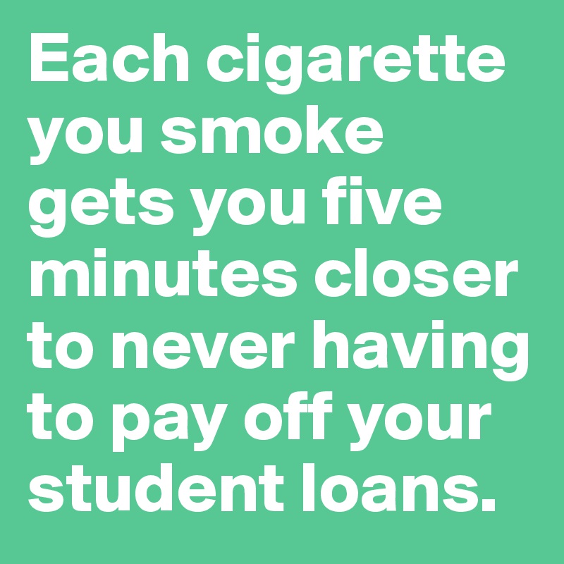 Each cigarette you smoke gets you five minutes closer to never having to pay off your student loans.