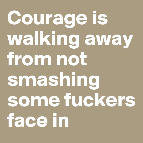 Courage is walking away from not smashing some fuckers face in