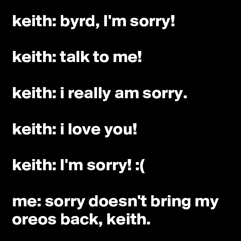 keith: byrd, I'm sorry!

keith: talk to me!

keith: i really am sorry.

keith: i love you!

keith: I'm sorry! :(

me: sorry doesn't bring my oreos back, keith.
