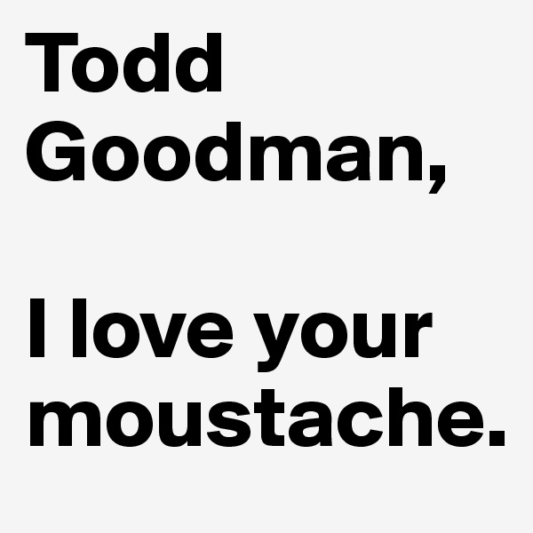 Todd Goodman,

I love your moustache.