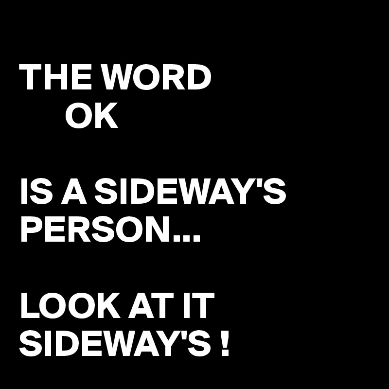 
THE WORD    
      OK

IS A SIDEWAY'S PERSON...  

LOOK AT IT SIDEWAY'S !