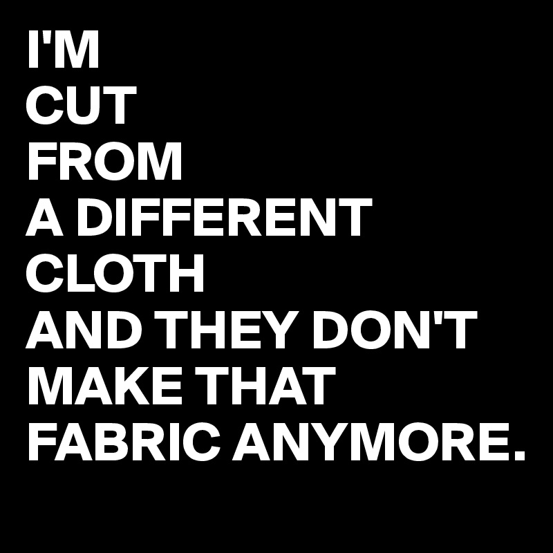 I'M
CUT
FROM
A DIFFERENT CLOTH  
AND THEY DON'T MAKE THAT FABRIC ANYMORE. 