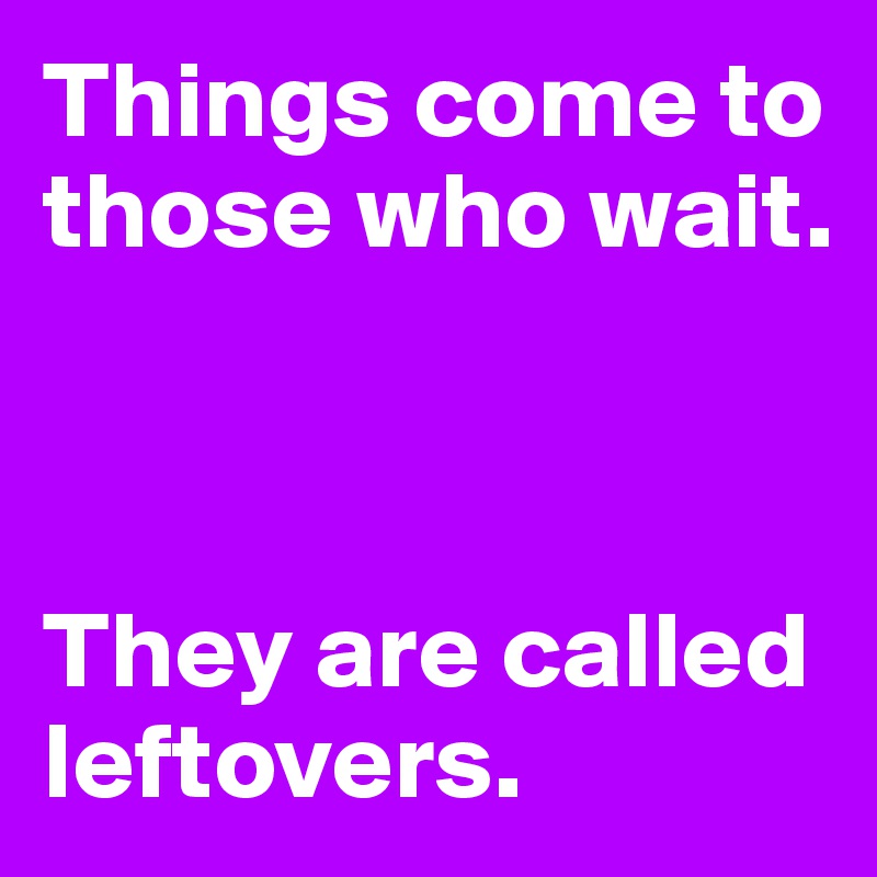 Things come to those who wait.



They are called leftovers.