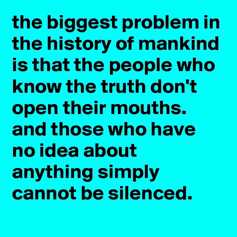 the biggest problem in the history of mankind is that the people who know the truth don't open their mouths. 
and those who have no idea about anything simply cannot be silenced.