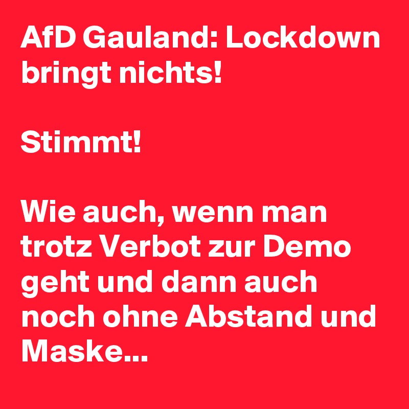 AfD Gauland: Lockdown bringt nichts! 

Stimmt! 

Wie auch, wenn man trotz Verbot zur Demo geht und dann auch noch ohne Abstand und Maske... 
