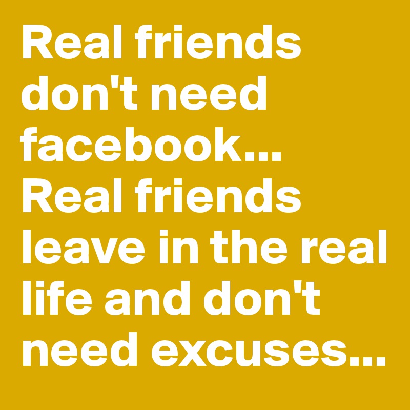 Real friends don't need facebook...
Real friends
leave in the real life and don't need excuses...