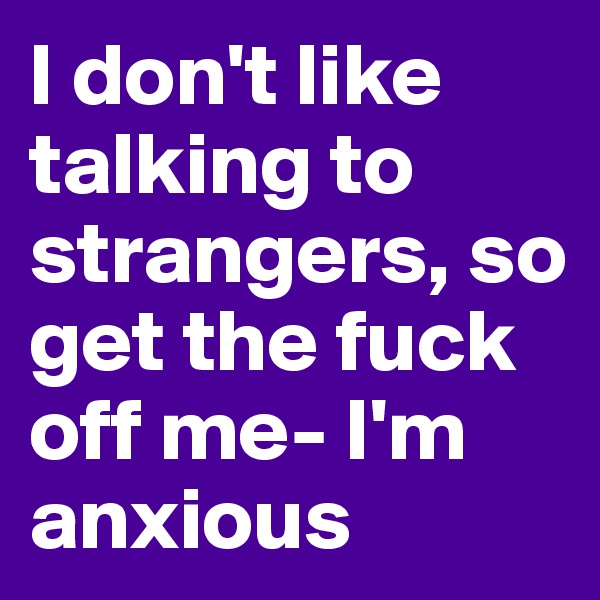 I don't like talking to strangers, so get the fuck off me- I'm anxious