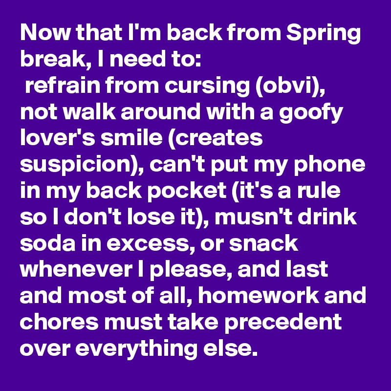 Now that I'm back from Spring break, I need to:
 refrain from cursing (obvi), not walk around with a goofy lover's smile (creates suspicion), can't put my phone in my back pocket (it's a rule so I don't lose it), musn't drink soda in excess, or snack whenever I please, and last and most of all, homework and chores must take precedent over everything else.  