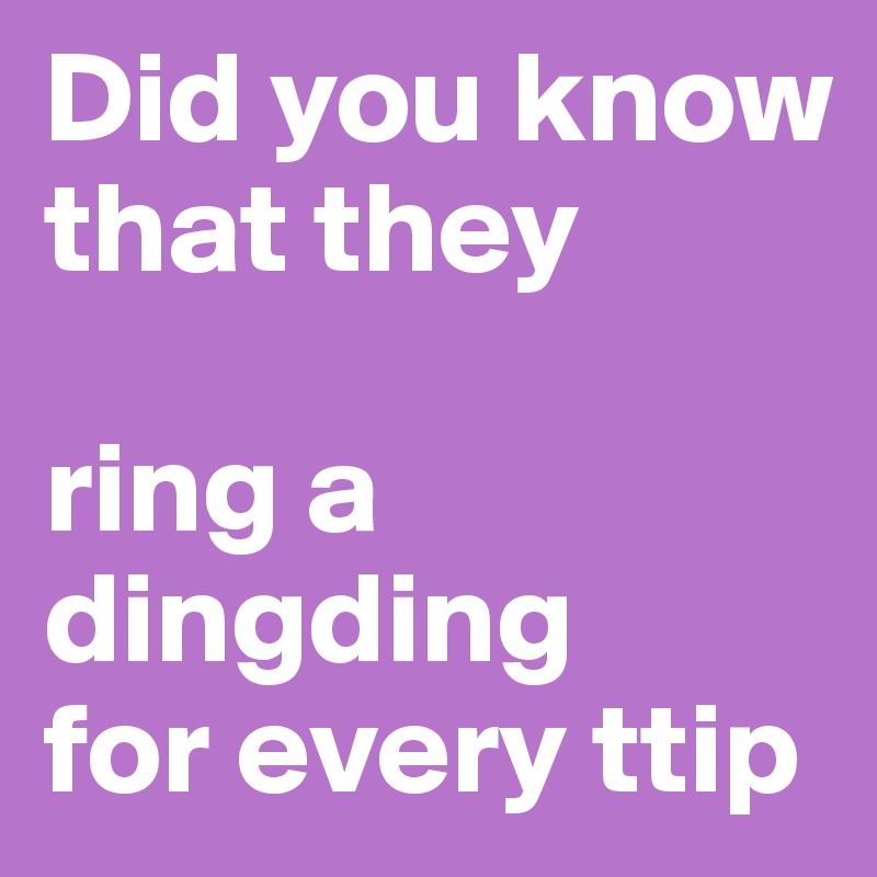 Did you know that they 

ring a dingding 
for every ttip