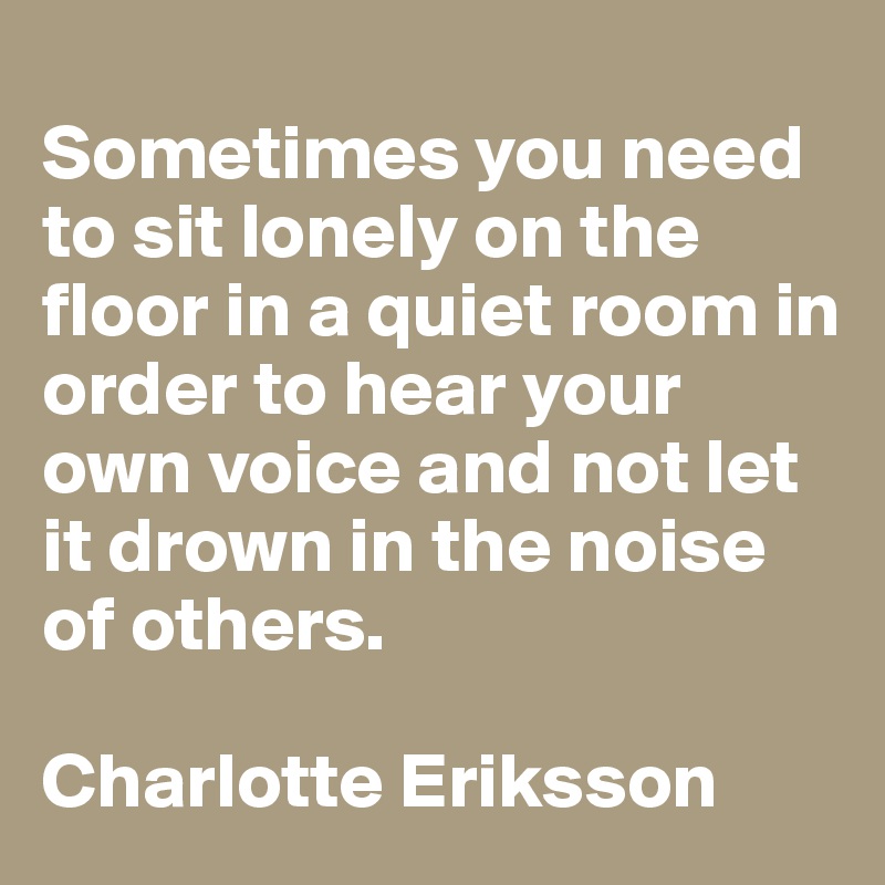 
Sometimes you need to sit lonely on the floor in a quiet room in order to hear your own voice and not let it drown in the noise of others.

Charlotte Eriksson