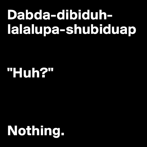 Dabda-dibiduh-lalalupa-shubiduap


"Huh?"



Nothing.