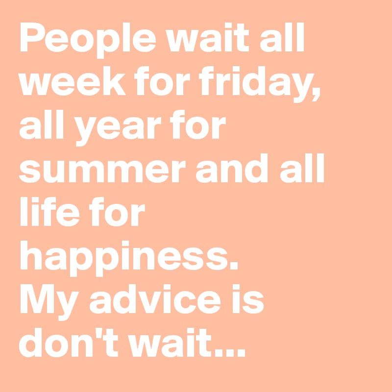 People wait all week for friday, all year for summer and all life for happiness.
My advice is don't wait...