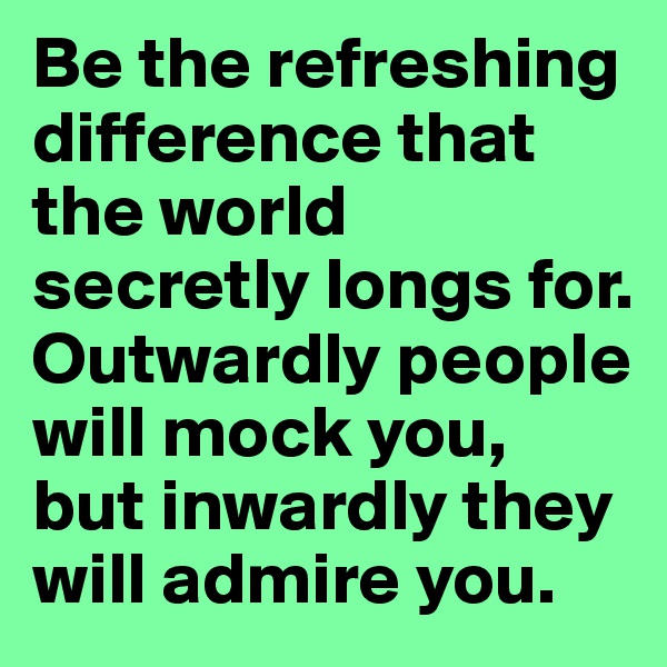 Be the refreshing difference that the world secretly longs for. Outwardly people will mock you, but inwardly they will admire you.