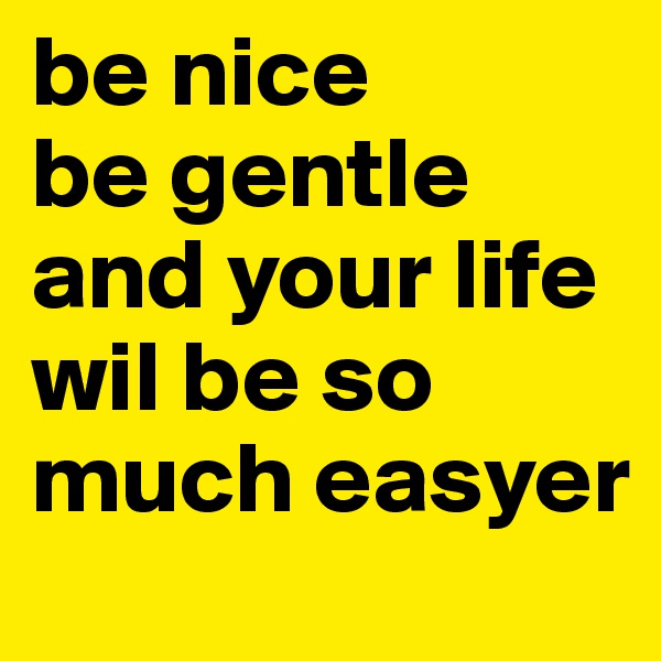 be nice
be gentle and your life wil be so much easyer