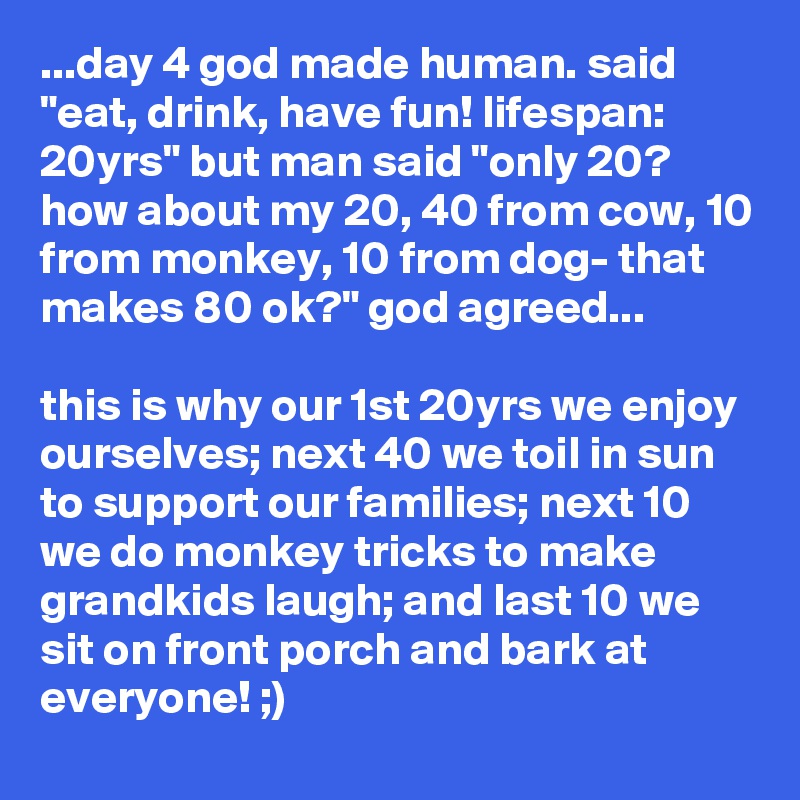 ...day 4 god made human. said "eat, drink, have fun! lifespan: 20yrs" but man said "only 20? how about my 20, 40 from cow, 10 from monkey, 10 from dog- that makes 80 ok?" god agreed...

this is why our 1st 20yrs we enjoy ourselves; next 40 we toil in sun to support our families; next 10 we do monkey tricks to make grandkids laugh; and last 10 we sit on front porch and bark at everyone! ;)