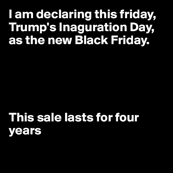 I am declaring this friday, Trump's Inaguration Day, as the new Black Friday.





This sale lasts for four years

