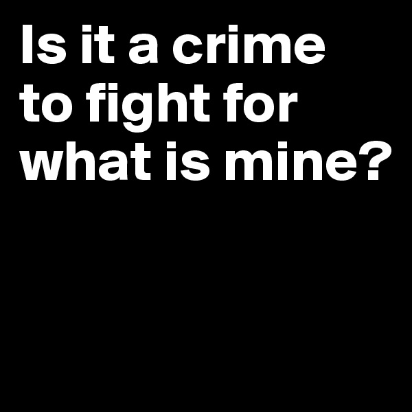 Is it a crime to fight for what is mine?


