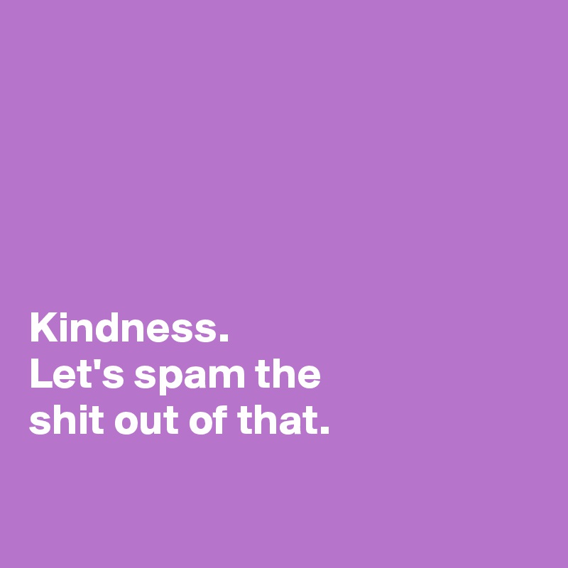 





Kindness. 
Let's spam the 
shit out of that. 

