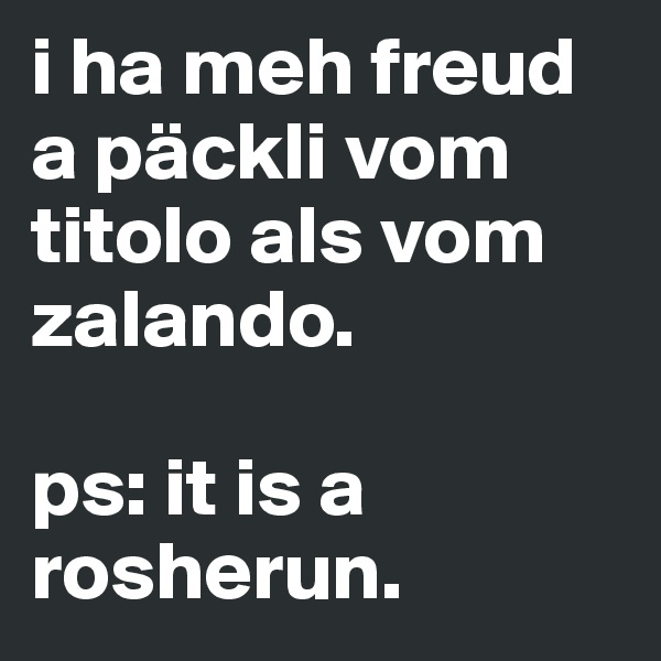 i ha meh freud a päckli vom titolo als vom zalando.

ps: it is a rosherun.