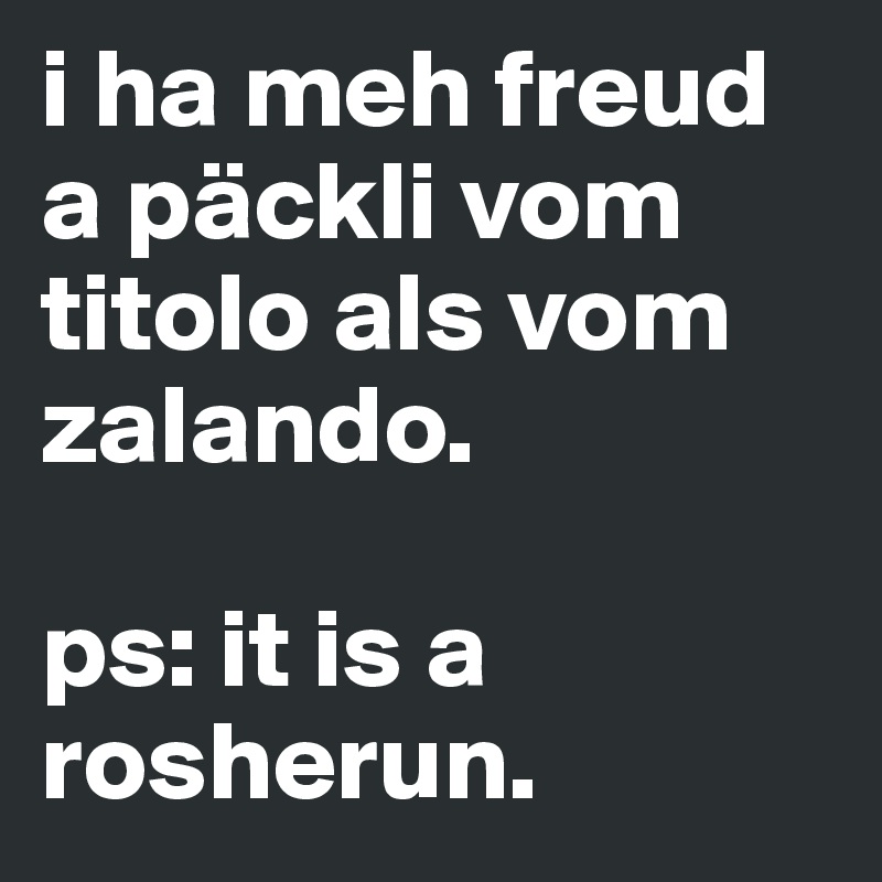 i ha meh freud a päckli vom titolo als vom zalando.

ps: it is a rosherun.