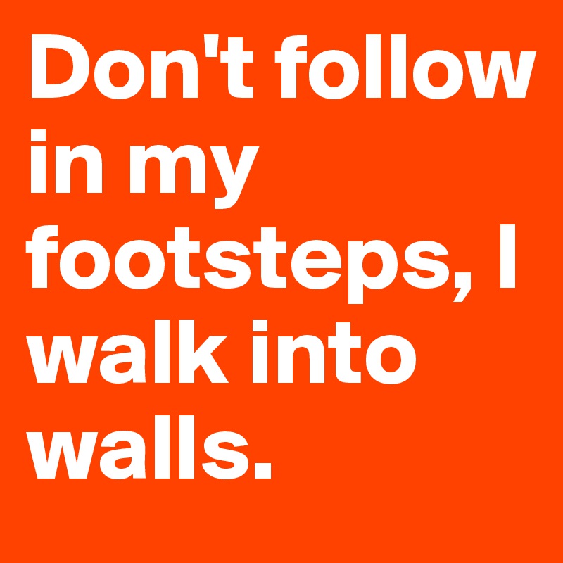 Don't follow in my footsteps, I walk into walls.