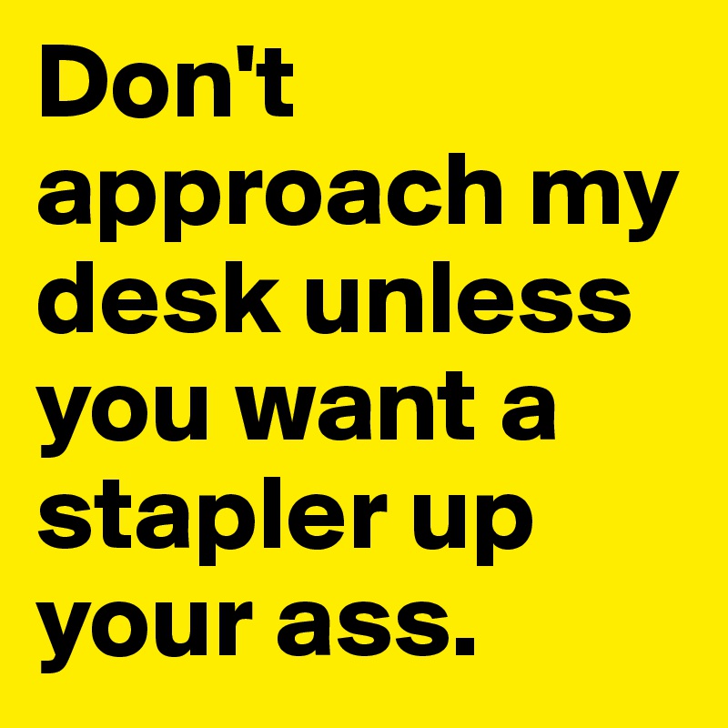 Don't approach my desk unless you want a stapler up your ass.