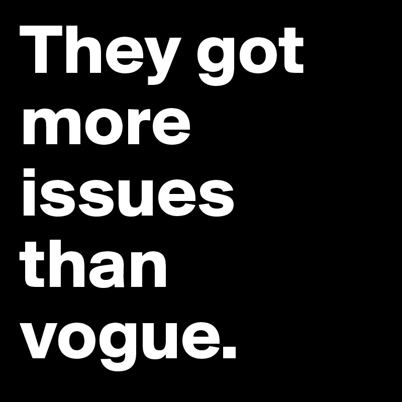 They got more issues than vogue.
