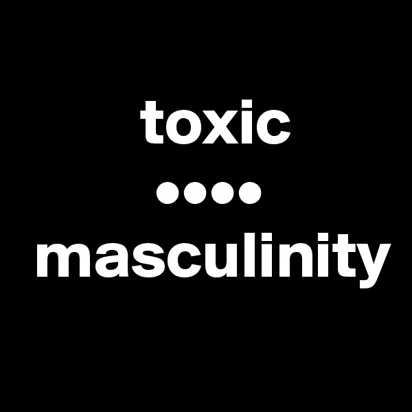             
         toxic
          ••••     
 masculinity
             