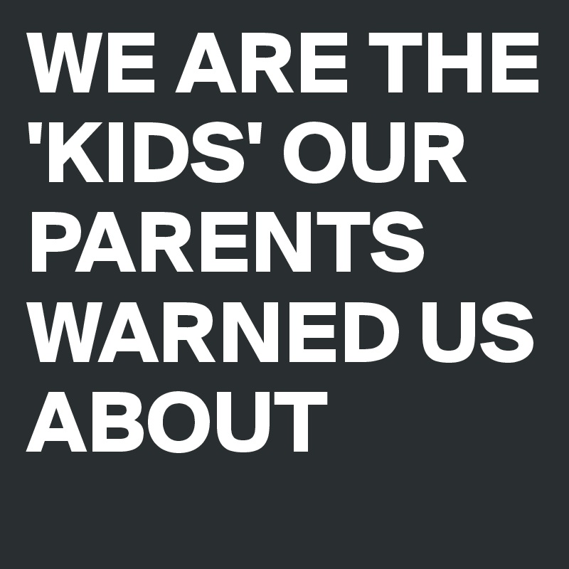 WE ARE THE 'KIDS' OUR PARENTS WARNED US ABOUT