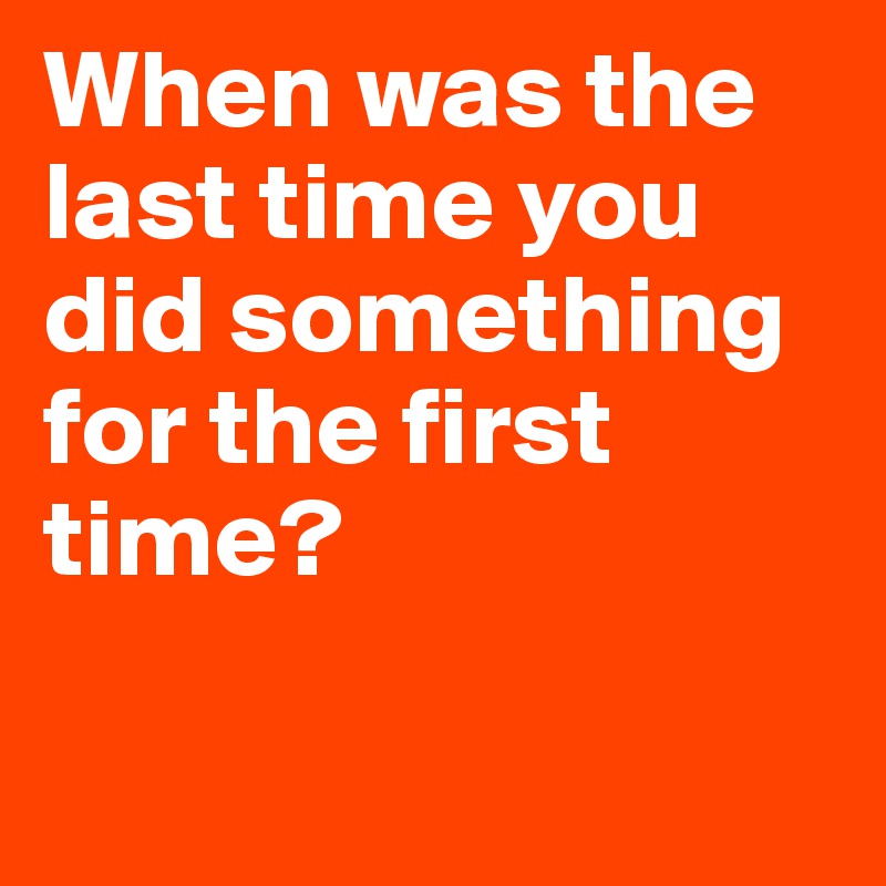 When was the last time you did something for the first time?

