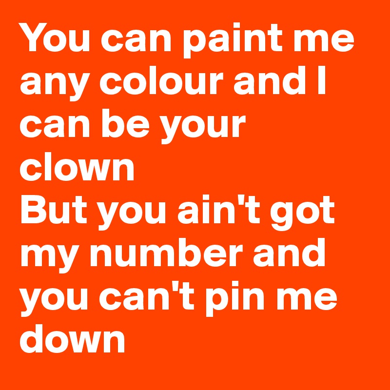 You can paint me any colour and I can be your clown
But you ain't got my number and you can't pin me down