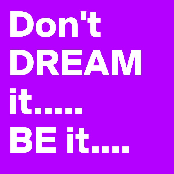 Don't DREAM it.....
BE it....