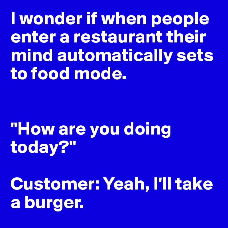 I wonder if when people enter a restaurant their mind automatically sets to food mode. 


"How are you doing today?" 

Customer: Yeah, I'll take a burger. 