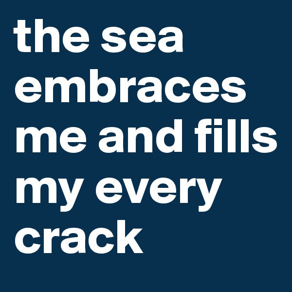 the sea embraces me and fills my every crack