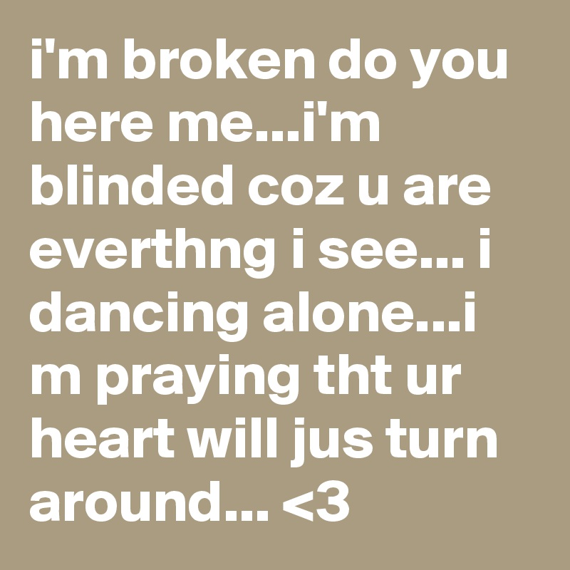 i'm broken do you here me...i'm blinded coz u are everthng i see... i dancing alone...i m praying tht ur heart will jus turn around... <3