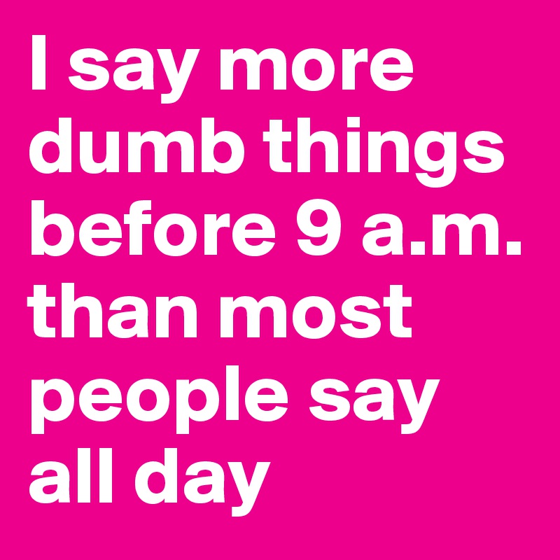I say more dumb things before 9 a.m. than most people say all day 