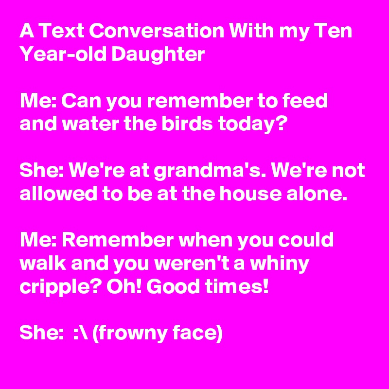 A Text Conversation With my Ten Year-old Daughter

Me: Can you remember to feed and water the birds today?

She: We're at grandma's. We're not allowed to be at the house alone.

Me: Remember when you could walk and you weren't a whiny cripple? Oh! Good times!

She:  :\ (frowny face)