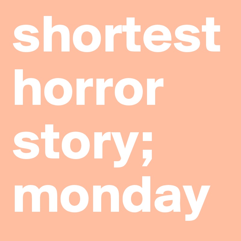 shortest horror story; 
monday