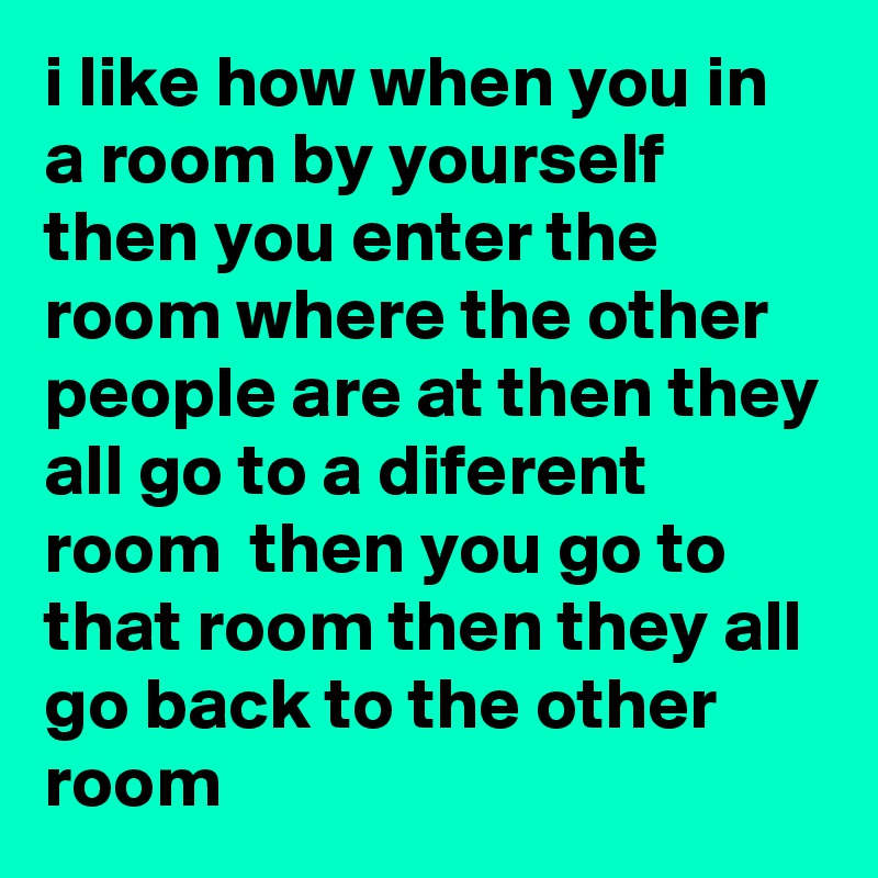 i like how when you in a room by yourself then you enter the room where the other people are at then they all go to a diferent room  then you go to that room then they all go back to the other room