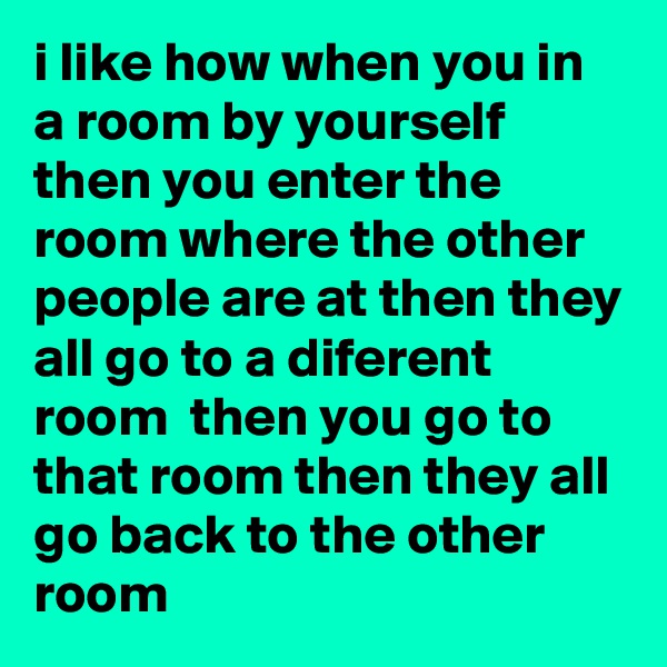 i like how when you in a room by yourself then you enter the room where the other people are at then they all go to a diferent room  then you go to that room then they all go back to the other room