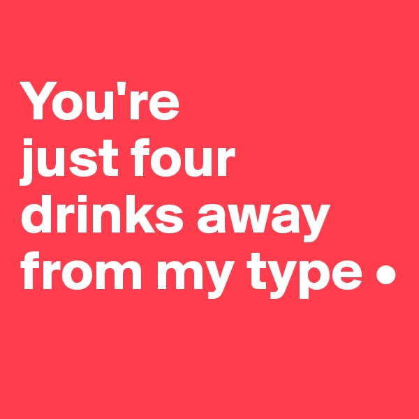 
You're
just four drinks away from my type •
